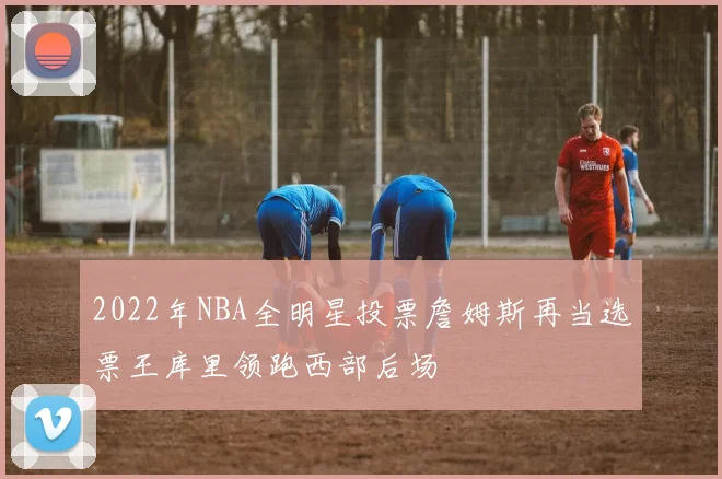 2022年NBA全明星投票詹姆斯再当选票王库里领跑西部后场