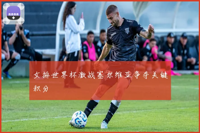 女排世界杯激战塞尔维亚争夺关键积分