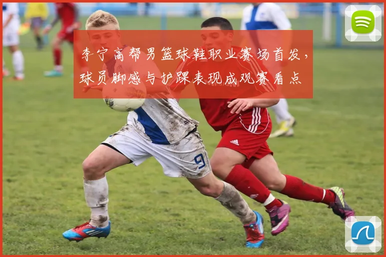李宁高帮男篮球鞋职业赛场首发，球员脚感与护踝表现成观赛看点