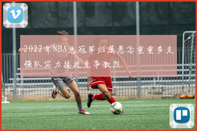 2022年NBA总冠军归属悬念重重多支强队实力接近竞争激烈