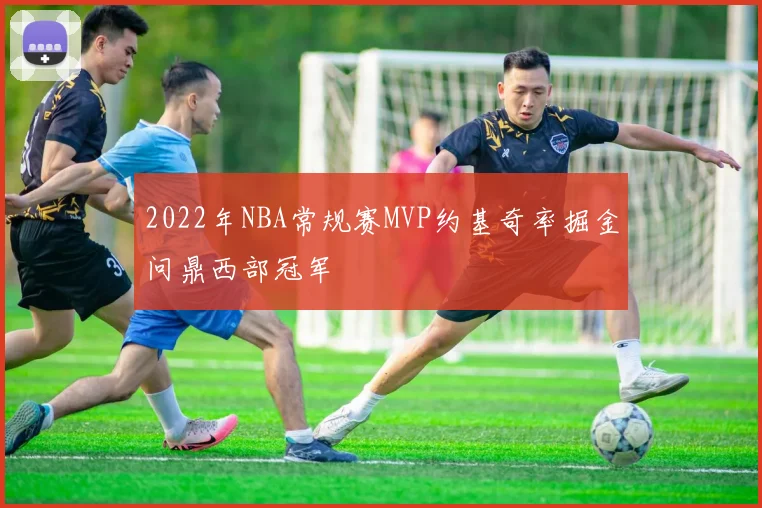 2022年NBA常规赛MVP约基奇率掘金问鼎西部冠军