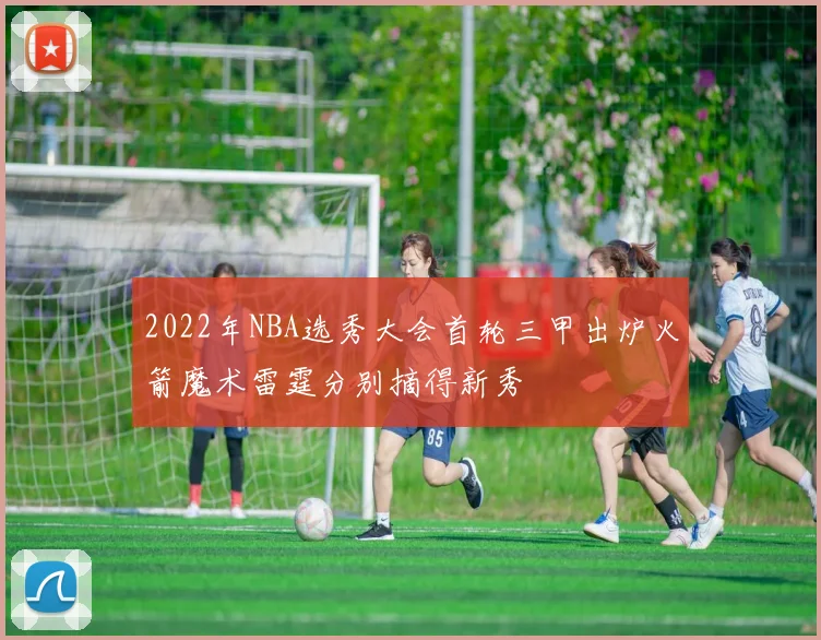 2022年NBA选秀大会首轮三甲出炉火箭魔术雷霆分别摘得新秀