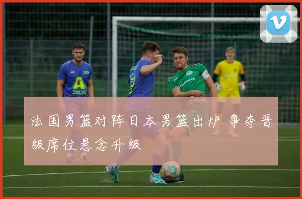 法国男篮对阵日本男篮出炉 争夺晋级席位悬念升级
