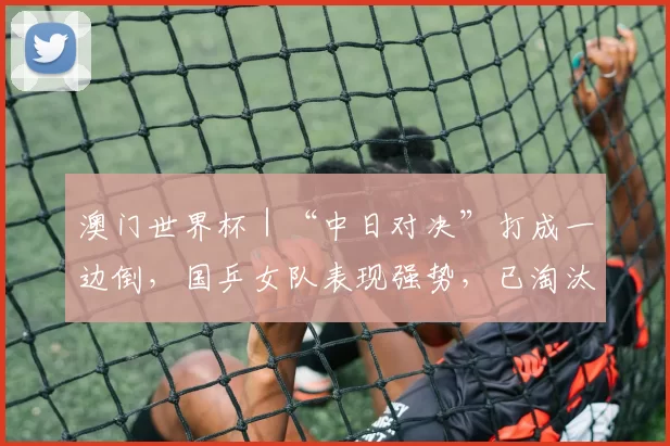 澳门世界杯｜“中日对决”打成一边倒，国乒女队表现强势，已淘汰三任日本一姐