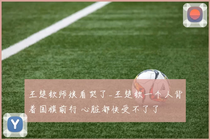 王楚钦师娘看哭了_王楚钦一个人背着国旗前行 心脏都快受不了了