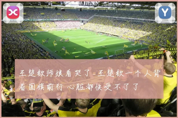 王楚钦师娘看哭了_王楚钦一个人背着国旗前行 心脏都快受不了了