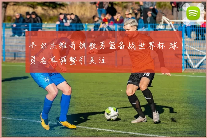 乔尔杰维奇执教男篮备战世界杯 球员名单调整引关注