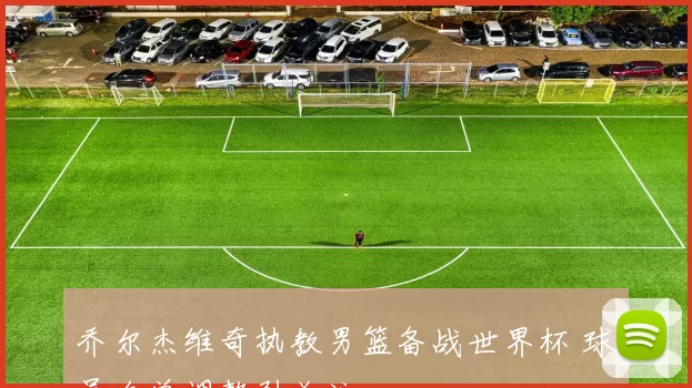 乔尔杰维奇执教男篮备战世界杯 球员名单调整引关注